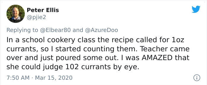 In a school cookery class the recipe called for 1oz currants, so I started counting them. Teacher came over and just poured some out. I was Amazed that she could judge 102 currants by eye.