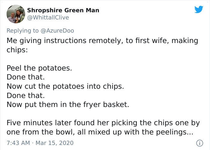 Me giving instructions remotely, to first wife, making chips Peel the potatoes. Done that. Now cut the potatoes into chips. Done that. Now put them in the fryer basket. Five minutes later found her picking the chips one by one