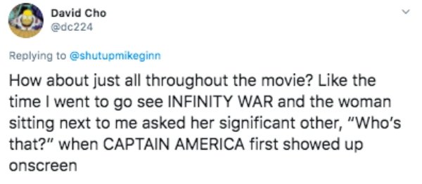 Screenshot - David Cho How about just all throughout the movie? the time I went to go see Infinity War and the woman sitting next to me asked her significant other, "Who's that?" when Captain America first showed up onscreen