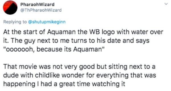 paper - > Pharaoh Wizard At the start of Aquaman the Wb logo with water over it. The guy next to me turns to his date and says "ooooooh, because its Aquaman" That movie was not very good but sitting next to a dude with child wonder for everything that was