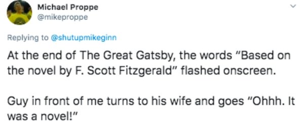 paper - Michael Proppe At the end of The Great Gatsby, the words "Based on the novel by F. Scott Fitzgerald" flashed onscreen. Guy in front of me turns to his wife and goes "Ohhh. It was a novel!"