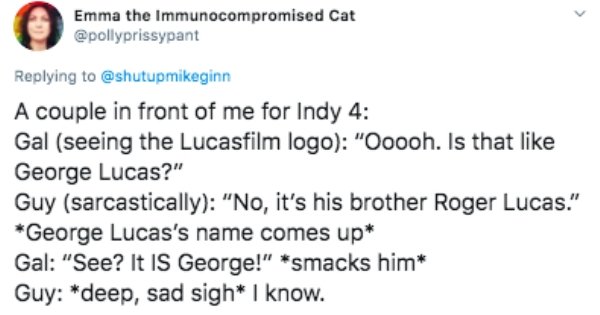 Spontaneous process - Emma the Immunocompromised Cat A couple in front of me for Indy 4 Gal seeing the Lucasfilm logo "Ooooh. Is that George Lucas?" Guy sarcastically "No, it's his brother Roger Lucas." George Lucas's name comes up Gal "See? It Is George!