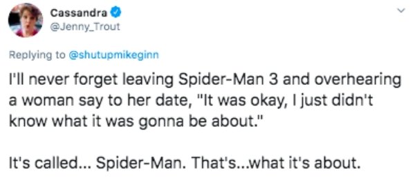 nobody jk rowling - > Cassandra I'll never forget leaving SpiderMan 3 and overhearing a woman say to her date, "It was okay, I just didn't know what it was gonna be about." It's called... SpiderMan. That's...what it's about