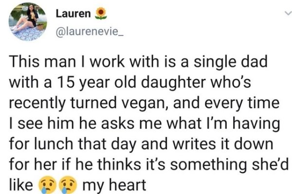 document - Lauren This man I work with is a single dad with a 15 year old daughter who's recently turned vegan, and every time I see him he asks me what I'm having for lunch that day and writes it down for her if he thinks it's something she'd my heart