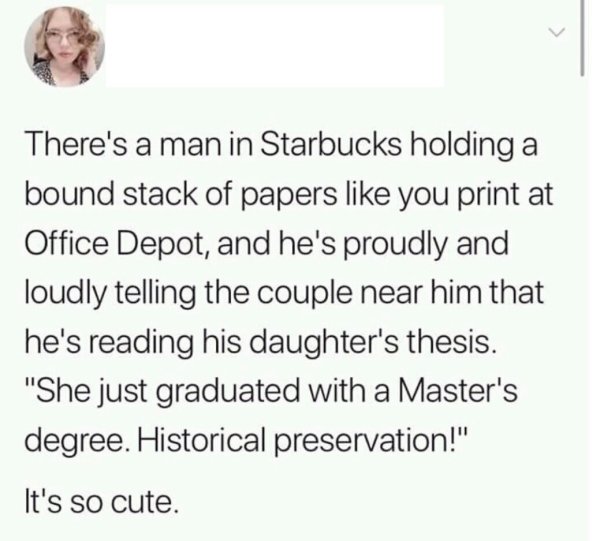 head - There's a man in Starbucks holding a bound stack of papers you print at Office Depot, and he's proudly and loudly telling the couple near him that he's reading his daughter's thesis.