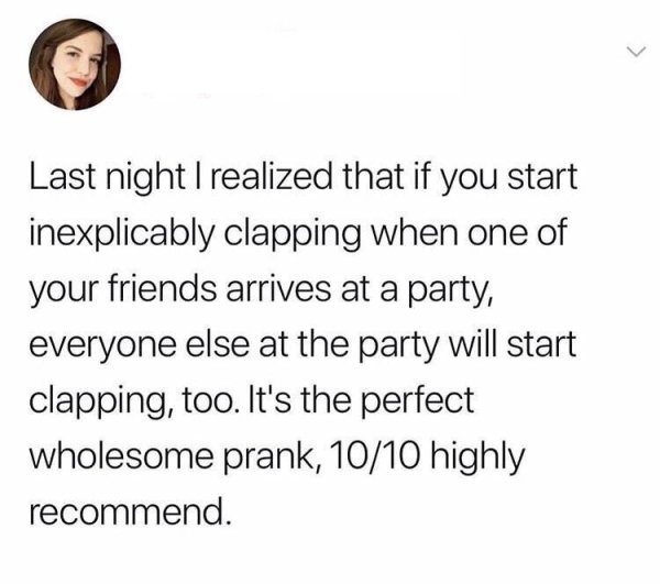 Last night I realized that if you start inexplicably clapping when one of your friends arrives at a party, everyone else at the party will start clapping, too. It's the perfect wholesome prank, 1010 highly recommend