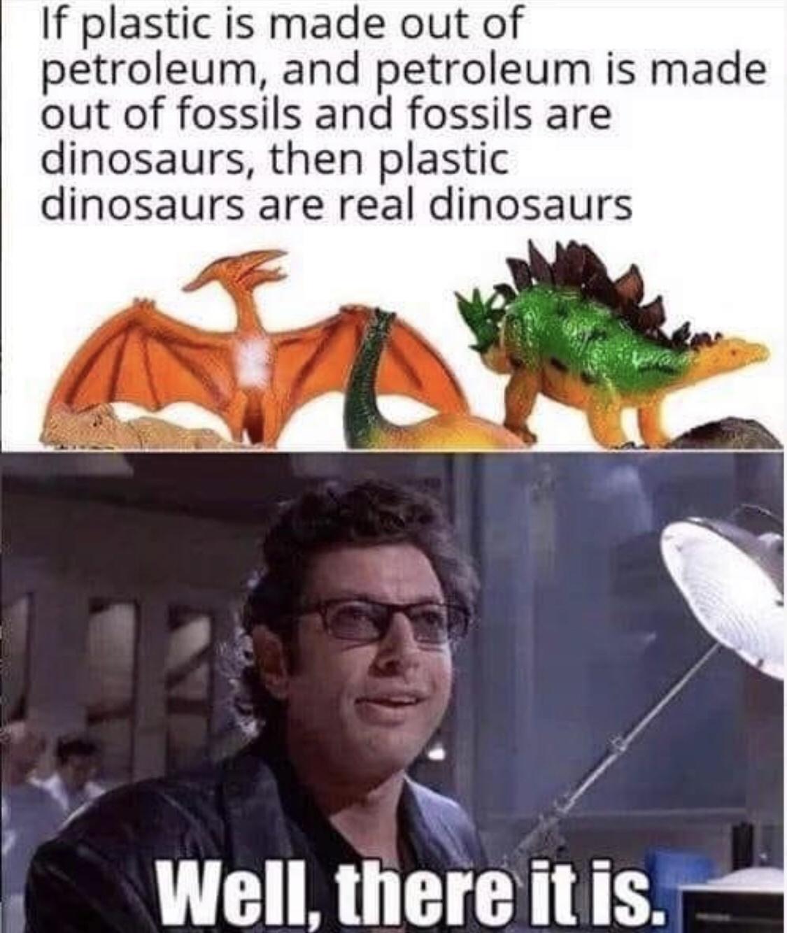 plastic dinosaurs meme - If plastic is made out of petroleum, and petroleum is made out of fossils and fossils are dinosaurs, then plastic dinosaurs are real dinosaurs Well, there it is.