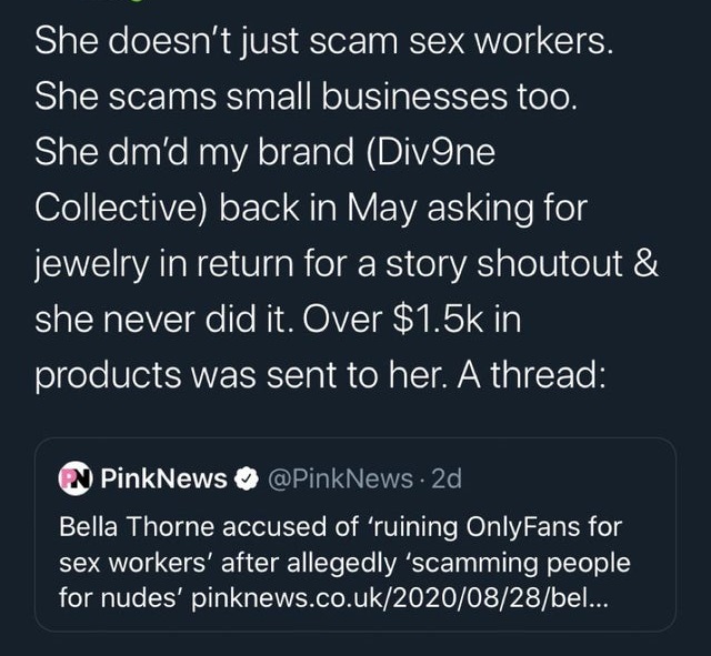 angle - She doesn't just scam sex workers. She scams small businesses too. She dm'd my brand Divene Collective back in May asking for jewelry in return for a story shoutout & she never did it. Over $ in products was sent to her. A thread PinkNews . 2d Bel