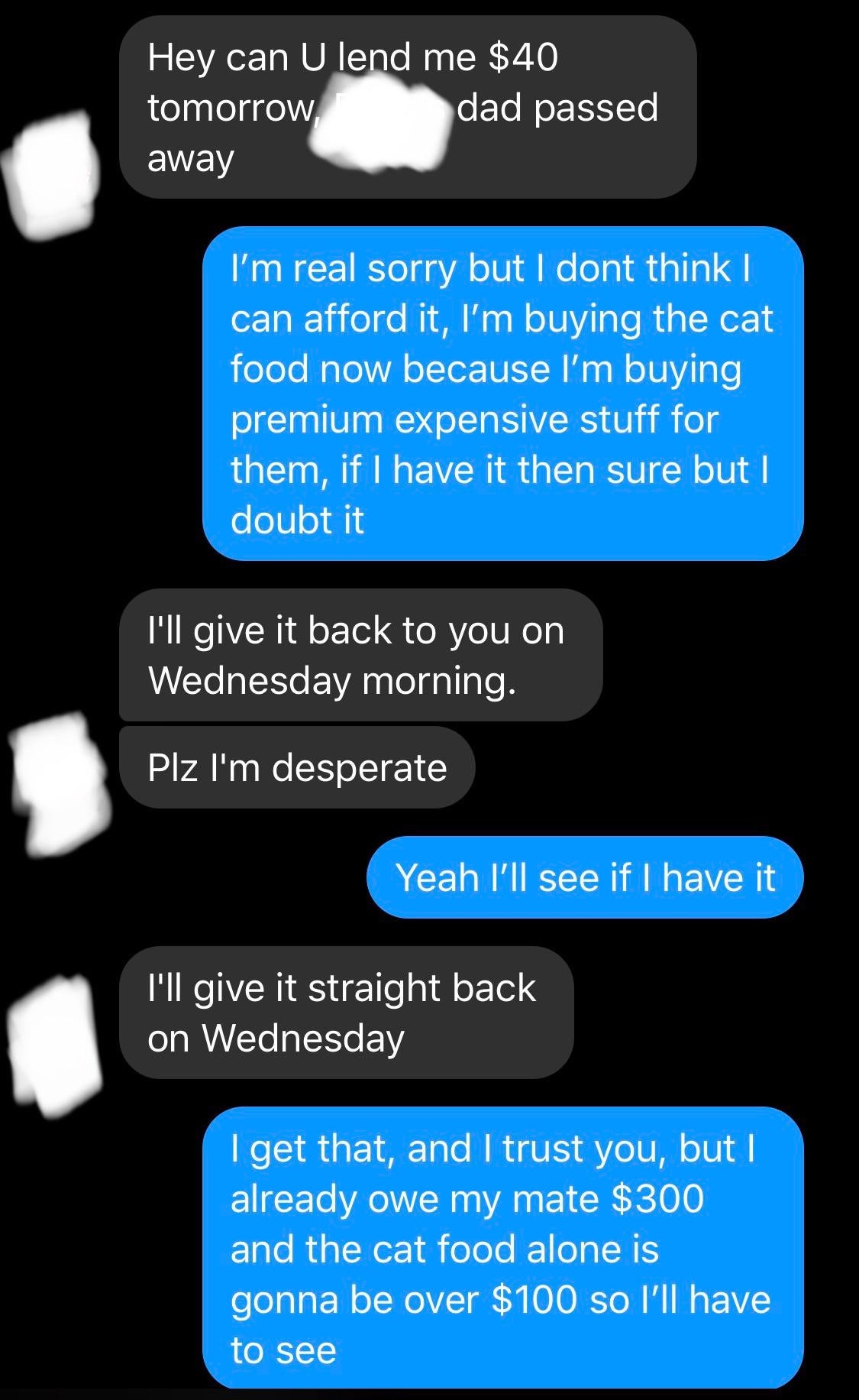 multimedia - Hey can U lend me $40 tomorrow dad passed away I'm real sorry but I dont think I can afford it, I'm buying the cat food now because I'm buying premium expensive stuff for them, if I have it then sure but I doubt it I'll give it back to you on