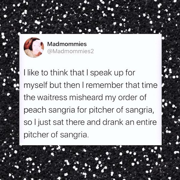 point - Madmommies I to think that I speak up for myself but then I remember that time the waitress misheard my order of peach sangria for pitcher of sangria, so I just sat there and drank an entire pitcher of sangria.