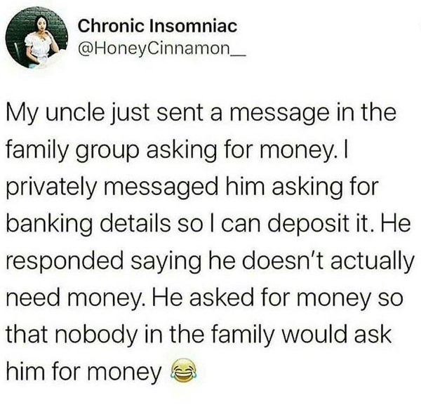 Chronic Insomniac My uncle just sent a message in the family group asking for money. I privately messaged him asking for banking details so I can deposit it. He responded saying he doesn't actually need money. He asked for money so tha