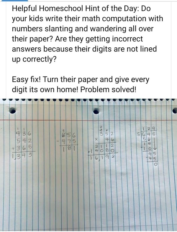 Homeschooling - Helpful Homeschool Hint of the Day Do your kids write their math computation with numbers slanting and wandering all over their paper? Are they getting incorrect answers because their digits are not lined up correctly? Easy fix! Turn their