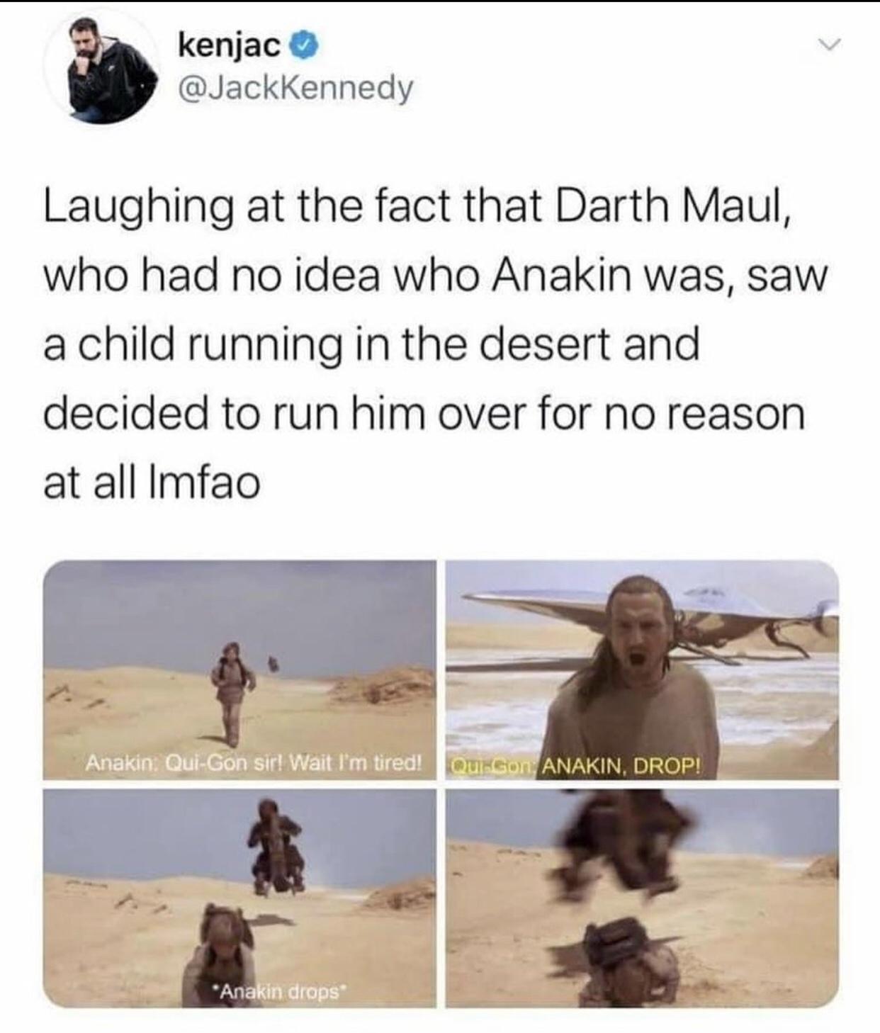 landscape - kenjac Laughing at the fact that Darth Maul, who had no idea who Anakin was, saw a child running in the desert and decided to run him over for no reason at all Imfao Anakin. QuiGon sir! Wait I'm tired! Quego Anakin, Drop! Anakin drops