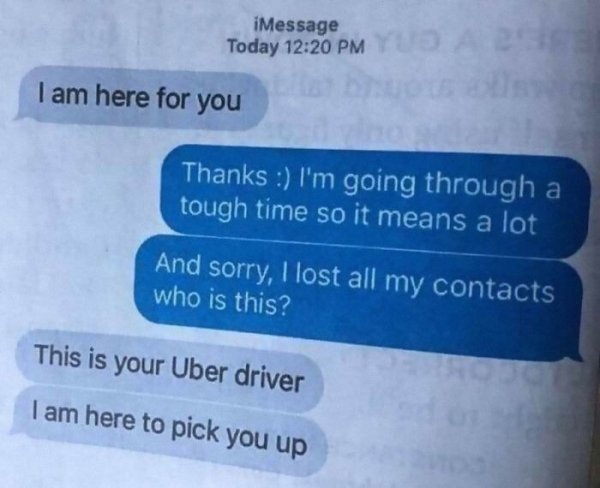 babe im here - iMessage Today Yu I am here for you Thanks I'm going through a tough time so it means a lot And sorry, I lost all my contacts who is this? This is your Uber driver I am here to pick you up