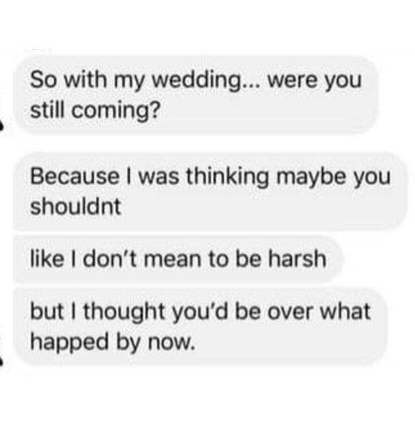 So with my wedding... were you still coming? Because I was thinking maybe you shouldnt I don't mean to be harsh but I thought you'd be over what happed by now.