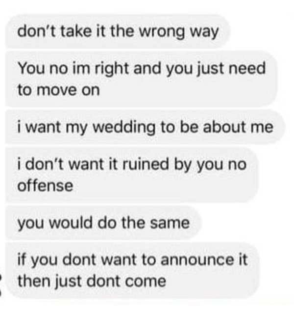 document - don't take it the wrong way You no im right and you just need to move on i want my wedding to be about me i don't want it ruined by you no offense you would do the same if you dont want to announce it then just dont come