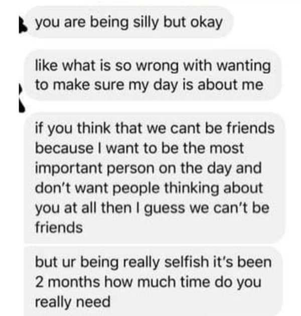 document - you are being silly but okay what is so wrong with wanting to make sure my day is about me if you think that we cant be friends because I want to be the most important person on the day and don't want people thinking about you at all then I gue