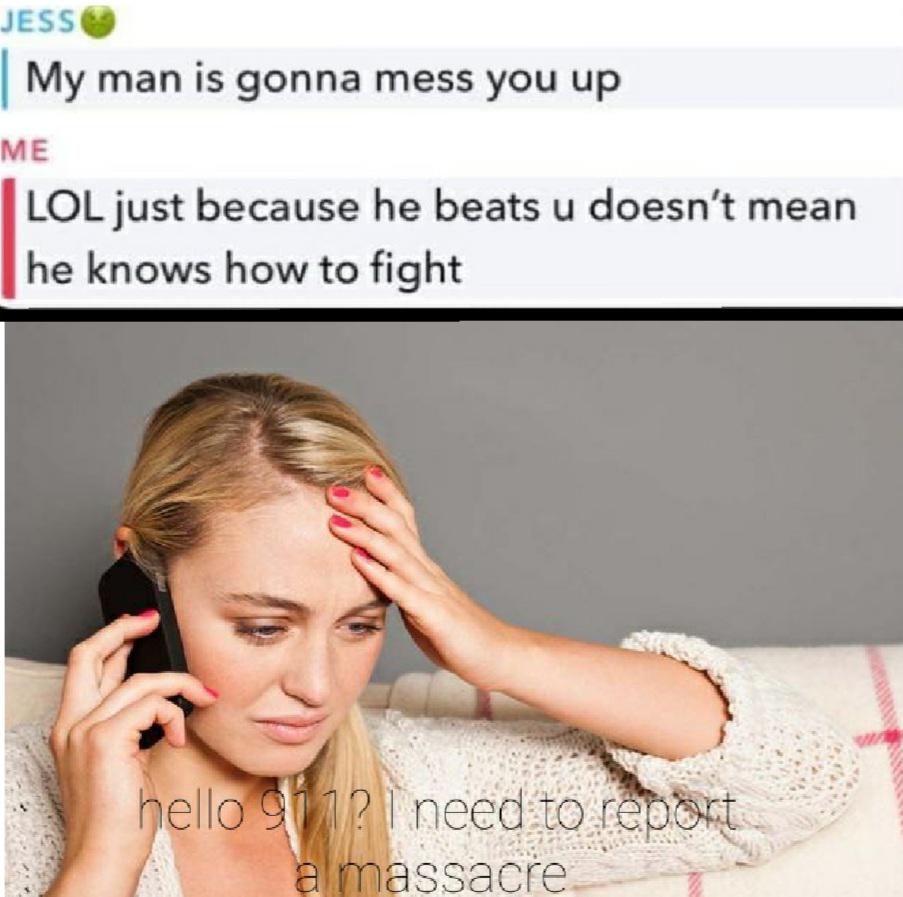 meme about needing the dick - Jess | My man is gonna mess you up Me Lol just because he beats u doesn't mean he knows how to fight hello 911? I need to report a massacre