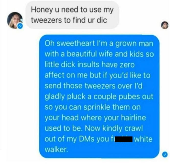 it's okay if you are busy - Honey u need to use my tweezers to find ur dic Oh sweetheart I'm a grown man with a beautiful wife and kids so little dick insults have zero affect on me but if you'd to send those tweezers over I'd gladly pluck a couple pubes 