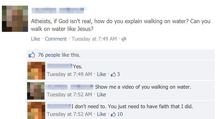 things that make you facepalm - Atheists, if God isn't real, how do you explain walking on water? Can you walk on water Jesus? Comment Tuesday at 76 people this. Yes. Tuesday at 3 Show me a video of you walking on water. Tuesday at . I don't need to. You 