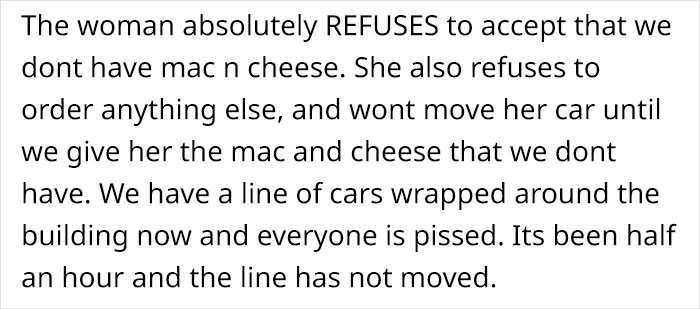 handwriting - The woman absolutely Refuses to accept that we dont have mac n cheese. She also refuses to order anything else, and wont move her car until we give her the mac and cheese that we dont have. We have a line of cars wrapped around the building 