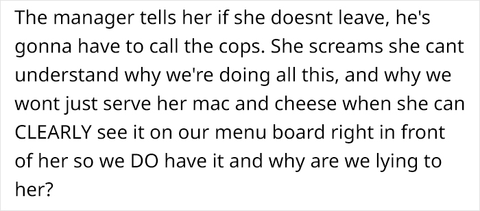 The manager tells her if she doesnt leave, he's gonna have to call the cops. She screams she cant understand why we're doing all this, and why we wont just serve her mac and cheese when she can Clearly see it on our menu board right in front of her so we…