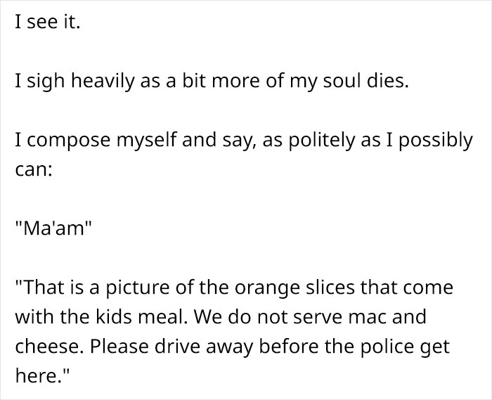 angle - I see it. I sigh heavily as a bit more of my soul dies. I compose myself and say, as politely as I possibly can "Ma'am" "That is a picture of the orange slices that come with the kids meal. We do not serve mac and cheese. Please drive away before 