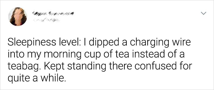 angle - Sleepiness level I dipped a charging wire into my morning cup of tea instead of a teabag. Kept standing there confused for quite a while.