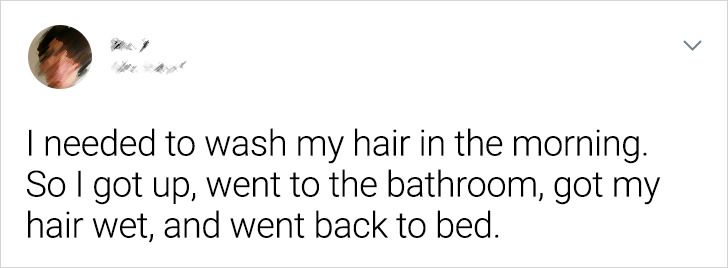 smile - I needed to wash my hair in the morning. So I got up, went to the bathroom, got my hair wet, and went back to bed.