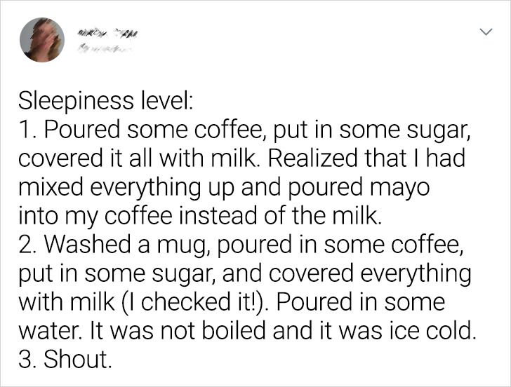 document - Sleepiness level 1. Poured some coffee, put in some sugar, covered it all with milk. Realized that I had mixed everything up and poured mayo into my coffee instead of the milk. 2. Washed a mug, poured in some coffee, put in some sugar, and cove