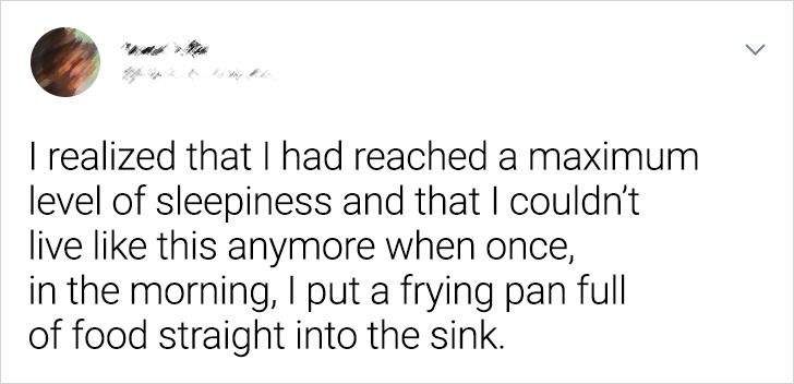 I realized that I had reached a maximum level of sleepiness and that I couldn't live this anymore when once, in the morning, I put a frying pan full of food straight into the sink.