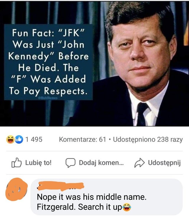 Fun Fact "Jfk" Was Just "John Kennedy" Before He Died. The "F" Was Added To Pay Respects. muh memes Id 1 495 Komentarze 61 Udostpniono 238 razy Lubi to! Dodaj komen... Udostpnij Nope it was his middle name. Fitzgerald. Search it up
