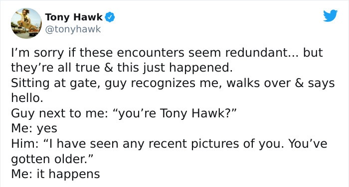 tony hawk twitter - document - Tony Hawk I'm sorry if these encounters seem redundant... but they're all true & this just happened. Sitting at gate, guy recognizes me, walks over & says hello. Guy next to me you're Tony Hawk?" Me yes Him I have seen any r