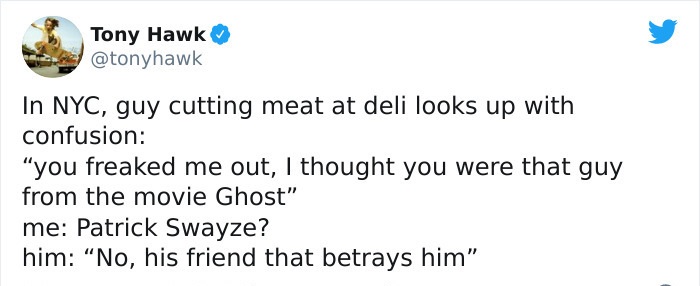 tony hawk twitter - fathers day quotes - Tony Hawk In Nyc, guy cutting meat at deli looks up with confusion "you freaked me out, I thought you were that guy from the movie Ghost" me Patrick Swayze? him "No, his friend that betrays him"