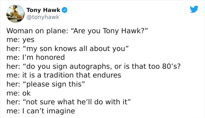 tony hawk twitter - document - Tony Hawk Woman on plane "Are you Tony Hawk?" me yes her my son knows all about you" me I'm honored her "do you sign autographs, or is that too 80's? me it is a tradition that endures her please sign this" me ok her not sure