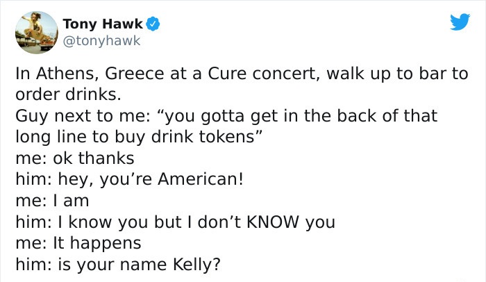 tony hawk twitter - document - Tony Hawk In Athens, Greece at a Cure concert, walk up to bar to order drinks. Guy next to me you gotta get in the back of that long line to buy drink tokens" me ok thanks him hey, you're American! me I am him I know you but