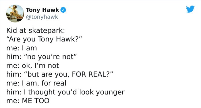 tony hawk twitter - email - Tony Hawk Kid at skatepark "Are you Tony Hawk?" me I am him "no you're not" me ok, I'm not him "but are you, For Real?" me I am, for real him I thought you'd look younger me Me Too