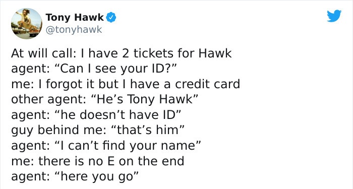 tony hawk twitter - paper - Tony Hawk At will call I have 2 tickets for Hawk agent "Can I see your Id?" me I forgot it but I have a credit card other agent "He's Tony Hawk" agent "he doesn't have Id" guy behind me that's him" agent I can't find your name"