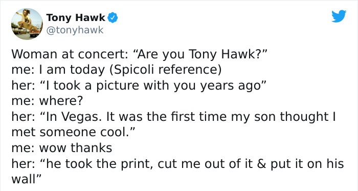 tony hawk twitter - paper - Tony Hawk Woman at concert Are you Tony Hawk?" me I am today Spicoli reference her I took a picture with you years ago" me where? her In Vegas. It was the first time my son thought | met someone cool." me wow thanks her he took