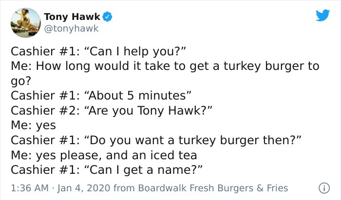 tony hawk twitter - document - Tony Hawk Cashier "Can I help you?" Me How long would it take to get a turkey burger to go? Cashier "About 5 minutes" Cashier "Are you Tony Hawk?" Me yes Cashier "Do you want a turkey burger then?" Me yes please, and an iced