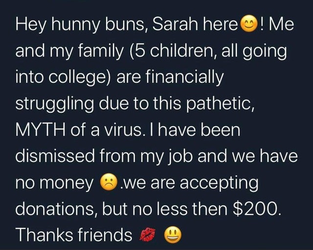 super entitled people - atmosphere - Hey hunny buns, Sarah here! Me and my family 5 children, all going into college are financially struggling due to this pathetic, Myth of a virus. I have been dismissed from my job and we have no money .we are accepting
