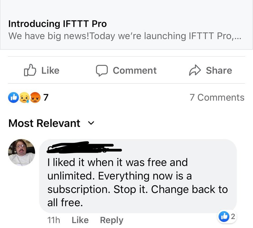super entitled people - web page - Introducing Ifttt Pro We have big news! Today we're launching Ifttt Pro,... Comment 7 7 Most Relevant v I d it when it was free and unlimited. Everything now is a subscription. Stop it. Change back to all free. 1b2 11h
