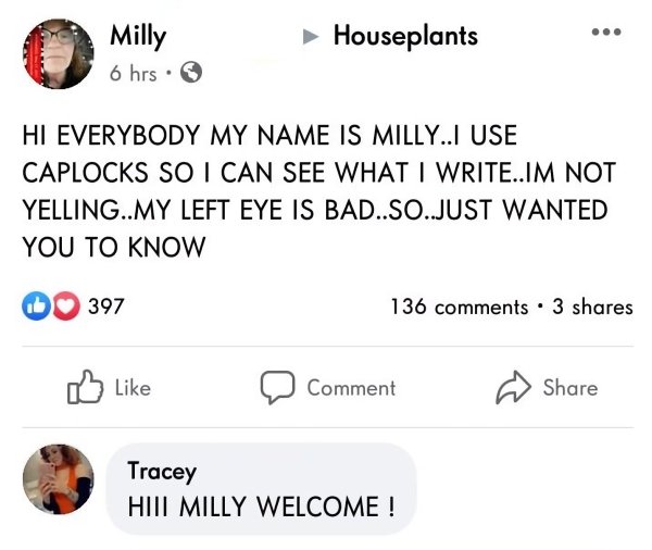 .. Milly 6 hrs. Houseplants Hi Everybody My Name Is Milly... Use Caplocks So I Can See What I Write..Im Not Yelling..My Left Eye Is Bad..So..Just Wanted You To Know 397 136 . 3 Comment Tracey Hiit Milly Welcome!