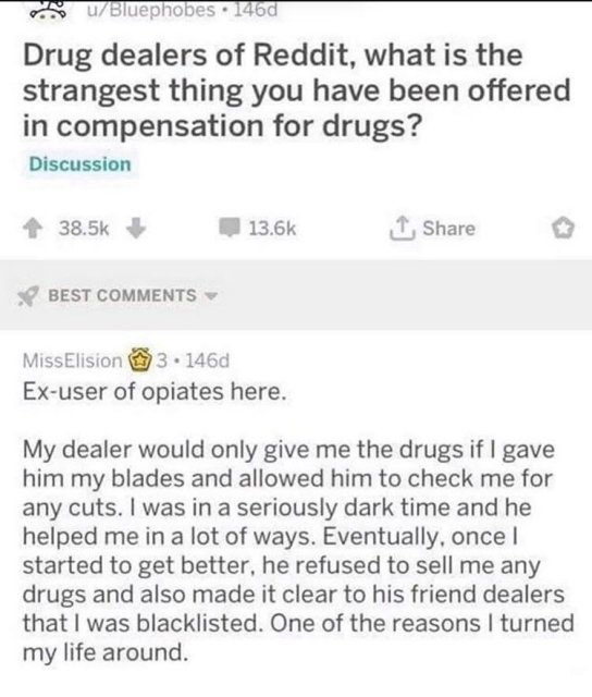 drug dealers of reddit what is the strangest - uBluephobes . 1460 Drug dealers of Reddit, what is the strangest thing you have been offered in compensation for drugs? Discussion 1 Best Miss Elision 3.146d Exuser of opiates here. My dealer would only give 