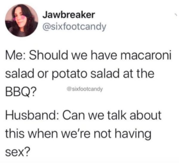 Jawbreaker Me Should we have macaroni salad or potato salad at the Bbq? Husband Can we talk about this when we're not having sex?
