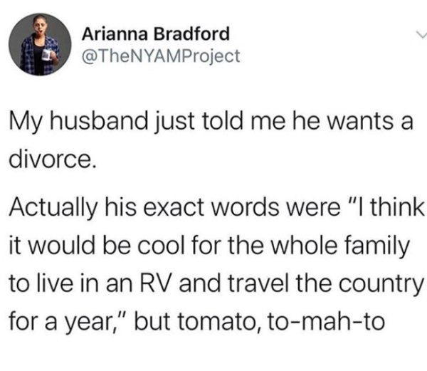 document - Arianna Bradford My husband just told me he wants a divorce. Actually his exact words were "I think it would be cool for the whole family to live in an Rv and travel the country for a year," but tomato, tomahto