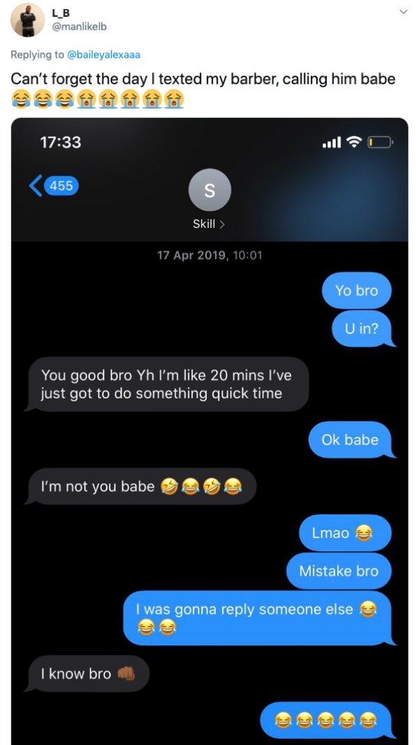 screenshot - Lb Can't forget the day I texted my barber, calling him babe 455 S Skill > , Yo bro U in? You good bro Yh I'm 20 mins I've just got to do something quick time Ok babe I'm not you babe Lmao Mistake bro I was gonna someone else I know bro