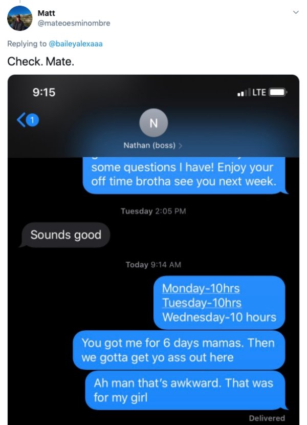 software - Matt Check. Mate. Lte 1 N Nathan boss > some questions I have! Enjoy your off time brotha see you next week. Tuesday Sounds good Today Monday10hrs Tuesday10hrs Wednesday10 hours You got me for 6 days mamas. Then we gotta get yo ass out here Ah 