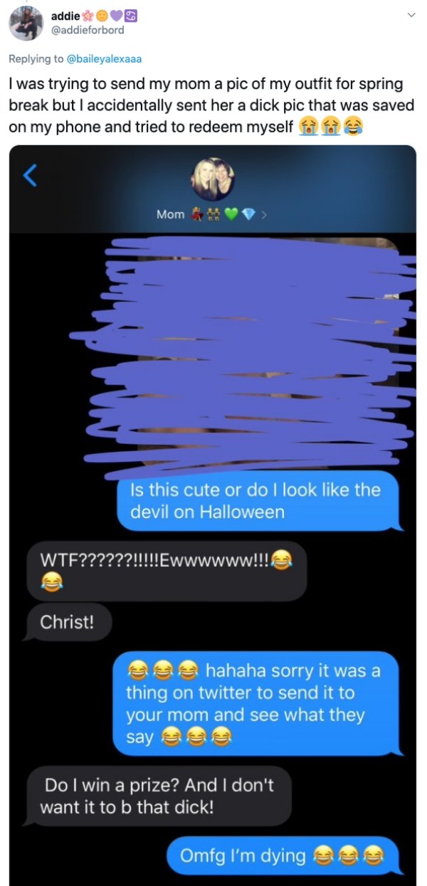 screenshot - addie I was trying to send my mom a pic of my outfit for spring break but I accidentally sent her a dick pic that was saved on my phone and tried to redeem myself Mom Is this cute or do I look the devil on Halloween Wtf??????!!!!!Ewwwwww!!!! 