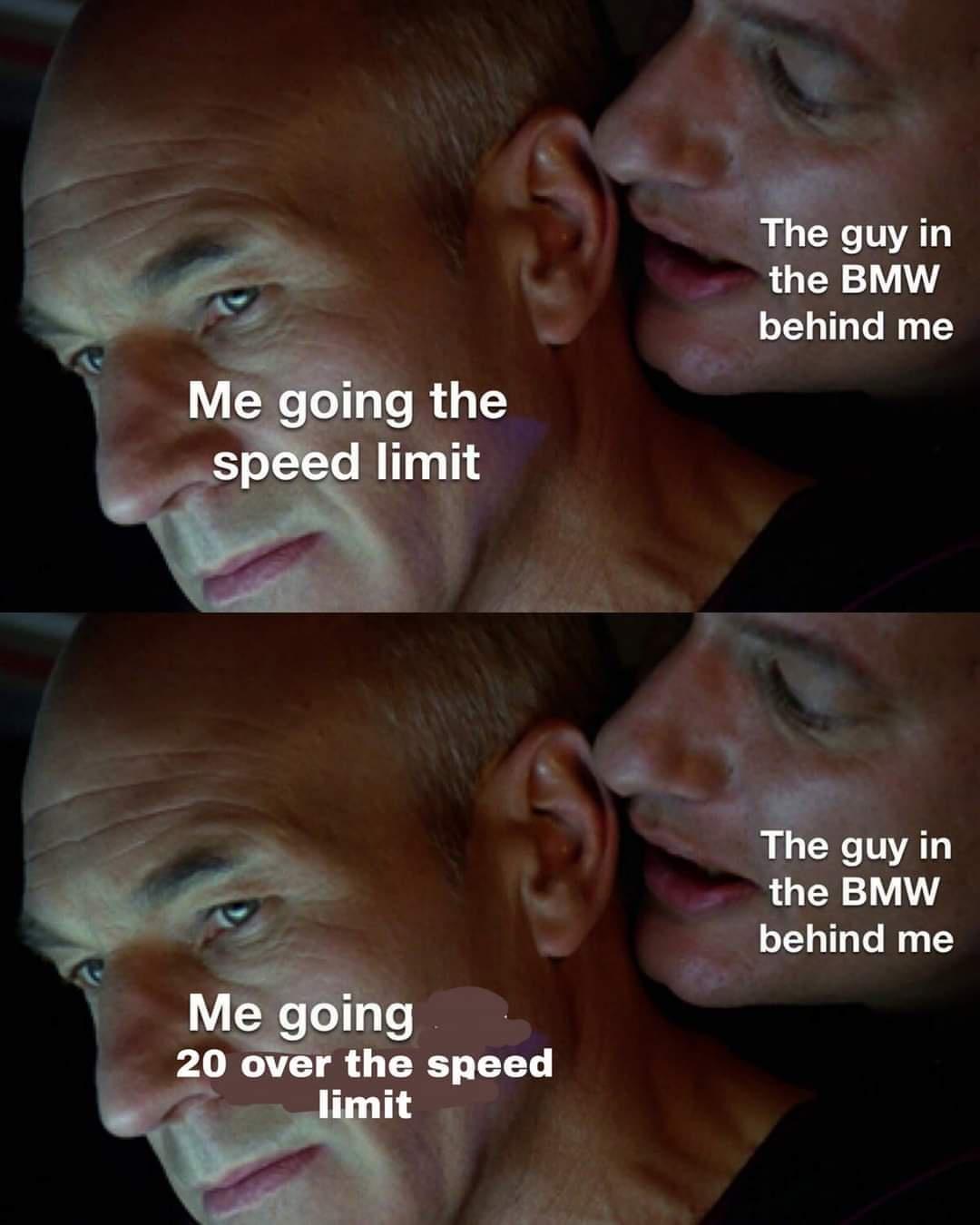 me going the speed limit - The guy in the Bmw behind me Me going the speed limit The guy in the Bmw behind me Me going 20 over the speed limit